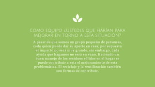 como equipo ¿ustedes que harían para
mejorar en torno a esta situación?
A pesar de que somos un grupo pequeño de personas,
cada quien puede dar su aporte en casa; por supuesto
el impacto no será muy grande, sin embargo, cada
ayuda que hagamos no será en vano. Haciendo un
buen manejo de los residuos sólidos en el hogar se
puede contribuir a esta el mejoramiento de esta
problemática. El reciclaje y la reutilización también
son formas de contribuir.
 