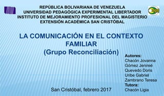 REPÚBLICA BOLIVARIANA DE VENEZUELA
UNIVERSIDAD PEDAGÓGICA EXPERIMENTAL LIBERTADOR
INSTITUTO DE MEJORAMIENTO PROFESIONAL DEL MAGISTERIO
EXTENSIÓN ACADÉMICA SAN CRISTÓBAL
San Cristóbal, febrero 2017
LA COMUNICACIÓN EN EL CONTEXTO
FAMILIAR
(Grupo Reconciliación) Autores:
Chacón Jovanna
Gómez Jenireé
Quevedo Doris
Uribe Gabriel
Zambrano Teresa
Tutora:
Chacón Ligia
 