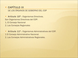 CAPÍTULO III DE LOS ÓRGANOS DE GOBIERNO DEL COP Artículo 10º .- Organismos Directivos. Son Organismos Directivos del COP: 1. El Consejo Nacional 2. Los Consejos Regionales  Artículo 11º .- Organismos Administrativos del COP. 1 El Consejo Administrativo Nacional. 2. Los Consejos Administrativos Regionales. 