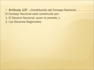 Artículo 13º  .- Constitución del Consejo Nacional. El Consejo Nacional está constituido por: 1. El Decano Nacional, quien lo preside, y 2. Los Decanos Regionales. 