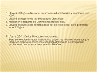 3. Llevará el Registro Nacional de procesos disciplinarios y sanciones del COP. 4. Llevará el Registro de las Sociedades Científicas. 5. Mantener el Registro de Distinciones Honoríficas. 6. Llevará el Registro de sentenciados por ejercicio ilegal de la profesión odontológica. Artículo 20º.-  De los Directores Nacionales. -  Para ser elegido Director Nacional se exigen los mismos requisitosque para ser elegido Decano; con excepción del tiempo de antigüedad profesional que se establece en sólo 10 años. 