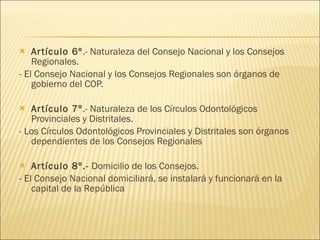 Artículo 6º .- Naturaleza del Consejo Nacional y los Consejos Regionales. - El Consejo Nacional y los Consejos Regionales son órganos de gobierno del COP. Artículo 7º .- Naturaleza de los Círculos Odontológicos Provinciales y Distritales. - Los Círculos Odontológicos Provinciales y Distritales son órganos dependientes de los Consejos Regionales Artículo 8º.-  Domicilio de los Consejos. - El Consejo Nacional domiciliará, se instalará y funcionará en la capital de la República 