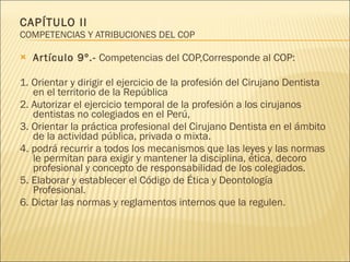 CAPÍTULO II  COMPETENCIAS Y ATRIBUCIONES DEL COP Artículo 9º.-  Competencias del COP,Corresponde al COP: 1. Orientar y dirigir el ejercicio de la profesión del Cirujano Dentista en el territorio de la República 2. Autorizar el ejercicio temporal de la profesión a los cirujanos dentistas no colegiados en el Perú,  3. Orientar la práctica profesional del Cirujano Dentista en el ámbito de la actividad pública, privada o mixta. 4. podrá recurrir a todos los mecanismos que las leyes y las normas le permitan para exigir y mantener la disciplina, ética, decoro profesional y concepto de responsabilidad de los colegiados. 5. Elaborar y establecer el Código de Ética y Deontología Profesional. 6. Dictar las normas y reglamentos internos que la regulen. 