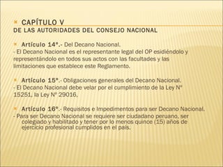 CAPÍTULO V DE LAS AUTORIDADES DEL CONSEJO NACIONAL Artículo 14º.-  Del Decano Nacional. - El Decano Nacional es el representante legal del OP esidiéndolo y representándolo en todos sus actos con las facultades y las limitaciones que establece este Reglamento. Artículo 15º .- Obligaciones generales del Decano Nacional. - El Decano Nacional debe velar por el cumplimiento de la Ley Nº 15251, la Ley Nº 29016,  Artículo 16º .- Requisitos e Impedimentos para ser Decano Nacional. - Para ser Decano Nacional se requiere ser ciudadano peruano, ser colegiado y habilitado y tener por lo menos quince (15) años de ejercicio profesional cumplidos en el país.  