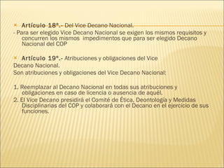 Artículo 18º.-  Del Vice Decano Nacional. - Para ser elegido Vice Decano Nacional se exigen los mismos requisitos y concurren los mismos  impedimentos que para ser elegido Decano Nacional del COP Artículo 19º.-  Atribuciones y obligaciones del Vice Decano Nacional. Son atribuciones y obligaciones del Vice Decano Nacional: 1. Reemplazar al Decano Nacional en todas sus atribuciones y obligaciones en caso de licencia o ausencia de aquél.  2. El Vice Decano presidirá el Comité de Ética, Deontología y Medidas Disciplinarias del COP y colaborará con el Decano en el ejercicio de sus funciones. 