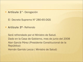 Artículo 2 °- Derogación El  Decreto Supremo Nº 280-65-DGS  Artículo 3º-  Refrendo Será refrendado por el Ministro de Salud. Dado en la Casa de Gobierno, mes de junio del 2008  Alan García Pérez (Presidente Constitucional de la República) Hernán Garrido Lecca ( Ministro de Salud) 