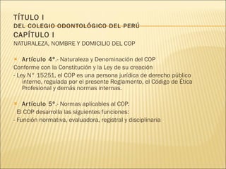 TÍTULO I  DEL COLEGIO ODONTOLÓGICO DEL PERÚ CAPÍTULO I NATURALEZA, NOMBRE Y DOMICILIO DEL COP Artículo 4º .- Naturaleza y Denominación del COP Conforme con la Constitución y la Ley de su creación - Ley N° 15251, el COP es una persona jurídica de derecho público interno, regulada por el presente Reglamento, el Código de Ética Profesional y demás normas internas. Artículo 5º .- Normas aplicables al COP. El COP desarrolla las siguientes funciones:  - Función normativa, evaluadora, registral y disciplinaria 