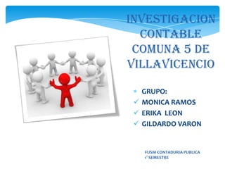 INVESTIGACION
  CONTABLE
 COMUNA 5 DE
VILLAVICENCIO

   GRUPO:
  MONICA RAMOS
  ERIKA LEON
  GILDARDO VARON


   FUSM CONTADURIA PUBLICA
   1° SEMESTRE
 