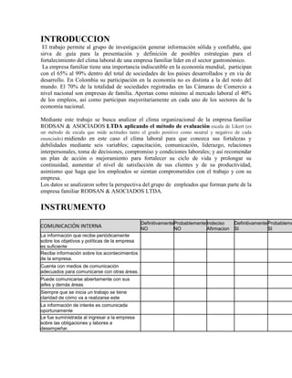 INTRODUCCION
El trabajo permite al grupo de investigación generar información sólida y confiable, que
sirva de guía para la presentación y definición de posibles estrategias para el
fortalecimiento del clima laboral de una empresa familiar líder en el sector gastronómico.
La empresa familiar tiene una importancia indiscutible en la economía mundial, participan
con el 65% al 99% dentro del total de sociedades de los países desarrollados y en vía de
desarrollo. En Colombia su participación en la economía no es distinta a la del resto del
mundo. El 70% de la totalidad de sociedades registradas en las Cámaras de Comercio a
nivel nacional son empresas de familia. Aportan como mínimo al mercado laboral el 40%
de los empleos, así como participan mayoritariamente en cada uno de los sectores de la
economía nacional.
Mediante este trabajo se busca analizar el clima organizacional de la empresa familiar
RODSAN & ASOCIADOS LTDA aplicando el método de evaluación escala de Likert (es
un método de escala que mide actitudes tanto el grado positivo como neutral y negativo de cada
enunciado) midiendo en este caso el clima laboral para que conozca sus fortalezas y
debilidades mediante seis variables; capacitación, comunicación, liderazgo, relaciones
interpersonales, toma de decisiones, compromiso y condiciones laborales; y así recomendar
un plan de acción o mejoramiento para fortalecer su ciclo de vida y prolongar su
continuidad, aumentar el nivel de satisfacción de sus clientes y de su productividad,
asimismo que haga que los empleados se sientan comprometidos con el trabajo y con su
empresa.
Los datos se analizaron sobre la perspectiva del grupo de empleados que forman parte de la
empresa familiar RODSAN & ASOCIADOS LTDA.
INSTRUMENTO
COMUNICACIÓN INTERNA
Definitivamente
NO
Probablemente
NO
Indeciso
Afirmacion
Definitivamente
SI
Probableme
SI
La información que recibe periódicamente
sobre los objetivos y políticas de la empresa
es suficiente
Recibe información sobre los acontecimientos
de la empresa.
Cuenta con medios de comunicación
adecuados para comunicarse con otras áreas.
Puede comunicarse abiertamente con sus
jefes y demás áreas
Siempre que se inicia un trabajo se tiene
claridad de cómo va a realizarse este
La información de interés es comunicada
oportunamente
Le fue suministrada al ingresar a la empresa
sobre las obligaciones y labores a
desempeñar.
 