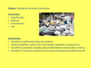 Projeto: Gestão do Consumo Consciente

Conteúdos:
• classificação,
• gráficos,
• consumismo,
• Iixo



Habilidades:
• classificar os diferentes tipos de resíduos,
• construir gráficos a partir das informações coletadas e compará-las,
• reconhecer possíveis soluções para problemáticas relacionadas ao tema,
• perceber o consumo excessivo como causa principal do problema do lixo
 