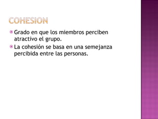 Grado en que los miembros perciben atractivo el grupo. La cohesión se basa en una semejanza percibida entre las personas.