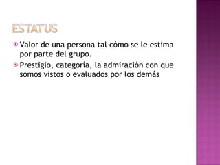 Valor de una persona tal cómo se le estima por parte del grupo. Prestigio, categoría, la admiración con que somos vistos o evaluados por los demás