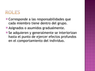 Corresponde a las responsabilidades que cada miembro tiene dentro del grupo. Asignados o asumidos gradualmente. Se adquieren y generalmente se interiorizan hasta el punto de ejercer efectos profundos en el comportamiento del individuo.