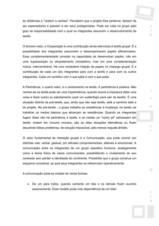 as distâncias e "vestem a camisa". Percebem que o projeto lhes pertence, deixam de
ser espectadores e passam a ser seus protagonistas. Pode ser vista no grupo pelo
grau de responsabilidade com o qual os integrantes assumem o desenvolvimento da
tarefa.


O terceiro vetor, a Cooperação é uma contribuição ainda silenciosa à tarefa grupal. É a
possibilidade dos integrantes assumirem e desempenharem papéis diferenciados.
Essa complementariedade consiste na capacidade de desenvolver papéis, não em
uma superposição ou atropelamento competitivo, mas em uma complementação
mútua, intercambiável. Há uma verdadeira rotação de papeis no interjogo grupal. É a
contribuição de cada um dos integrantes para com a tarefa e para com os outros
integrantes. Cada um contribui com o que sabe e com o que pode.


A Pertinência, o quarto vetor, é o centramento na tarefa. A pertinência é positiva. Não
centrar-se na tarefa pode ser uma impertinência, quando ocorre a impostura (falar uma
coisa e fazer outra) ou sabotamento (usar um subterfúgio para sair da tarefa). É uma
situação distinta da pré-tarefa, que, ainda que não seja tarefa, está a caminho dela e
do projeto. Na pré-tarefa , o grupo trabalha as resistências à mudança; na tarefa vai
trabalhar os medos básicos que alicerçam as resistências. Quando os integrantes
fogem disso não há pertinência à tarefa, e se instala um "como se" estivessem em
tarefa, andam em círculos viciosos, são as ditas situações dilemáticas ou ficam
discutindo falsos problemas, de solução impossível, pelo menos naquele âmbito.


O vetor fundamental de interação grupal é a Comunicação, que pode ocorrer por
distintas vias: verbal, gestual, por atitudes comportamentais, afetivas e emocionais. A
comunicação entre os integrantes de um grupo operativo funciona, analogamente
como a teoria física de vasos comunicantes, possibilitando o nivelamento do seu
conteúdo sem perder a identidade do continente. Possibilita que o grupo construa um
esquema conceitual, ao qual seus integrantes se referenciam operativamente.


A comunicação pode-se instalar de várias formas:


    •     De um para todos, quando somente um fala e os demais ficam ouvindo
          passivamente. Esse modelo pode criar dependência de um líder;
 