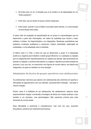 •   De todos para um só. A situação que aí se instala é a de depositação em um
       "bode expiatório";


   •   Entre dois, que se isolam do grupo criando subgrupos;


   •   Entre todos, quando o que é falado é escutado pelos demais, e a comunicação
       se torna fluida entre todos.


O sexto vetor de avaliação da operatividade de um grupo é a Aprendizagem que se
desenvolve a partir das informações, em saltos de qualidade que incluem a tese,
antítese e síntese. As fragmentações e as integrações. Mudanças quantitativas que
preparam mudanças qualitativas e estruturais. Implica criatividade, elaboração de
ansiedades, e uma adaptação ativa à realidade.


O sétimo vetor é a Tele, o clima em que se desenvolve o grupo. É a disposição
positiva ou negativa para trabalhar a tarefa grupal (Moreno); é a aceitação ou rejeição
que os integrantes têm espontaneamente em relação aos demais. São sentimentos de
atracão ou rejeição, e portanto tele positiva ou negativa. Significa que toda situação de
encontro, é por sua vez, um reencontro com figuras do mundo interno, da história dos
integrantes, as quais se reeditam na nova situação.


Adaptações da técnica de grupos operativos com adolescentes

Os profissionais e técnicos que operam com adolescentes são unânimes em apontar a
dificuldade de agendamento com sua clientela, causando-lhes frustração , mal-estar e
mesmo irritação.


Porém, essa é a realidade do ser adolescente. Na adolescência, estamos ainda
experimentando integrar a dimensão cronológica de tempo em nossas práticas e isso
também é um processo, uma aprendizagem. Não nascemos prontos para essa
dimensão do mundo adulto.


Essa dificuldade é pertinente e compreensível, mas nem por isso, enquanto
educadores, podemos ser totalmente permissivos.
 