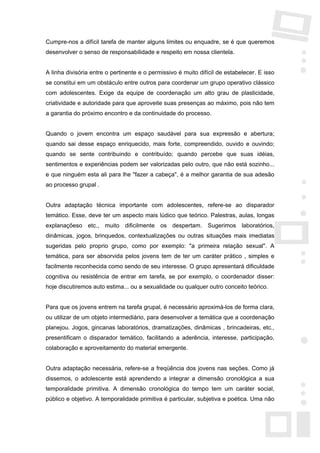 Cumpre-nos a difícil tarefa de manter alguns limites ou enquadre, se é que queremos
desenvolver o senso de responsabilidade e respeito em nossa clientela.


A linha divisória entre o pertinente e o permissivo é muito difícil de estabelecer. E isso
se constitui em um obstáculo entre outros para coordenar um grupo operativo clássico
com adolescentes. Exige da equipe de coordenação um alto grau de plasticidade,
criatividade e autoridade para que aproveite suas presenças ao máximo, pois não tem
a garantia do próximo encontro e da continuidade do processo.


Quando o jovem encontra um espaço saudável para sua expressão e abertura;
quando sai desse espaço enriquecido, mais forte, compreendido, ouvido e ouvindo;
quando se sente contribuindo e contribuído; quando percebe que suas idéias,
sentimentos e experiências podem ser valorizadas pelo outro, que não está sozinho...
e que ninguém esta ali para lhe "fazer a cabeça", é a melhor garantia de sua adesão
ao processo grupal .


Outra adaptação técnica importante com adolescentes, refere-se ao disparador
temático. Esse, deve ter um aspecto mais lúdico que teórico. Palestras, aulas, longas
explanaçõeso etc., muito dificilmente os despertam. Sugerimos laboratórios,
dinâmicas, jogos, brinquedos, contextualizações ou outras situações mais imediatas
sugeridas pelo proprio grupo, como por exemplo: "a primeira relação sexual". A
temática, para ser absorvida pelos jovens tem de ter um caráter prático , simples e
facilmente reconhecida como sendo de seu interesse. O grupo apresentará dificuldade
cognitiva ou resistência de entrar em tarefa, se por exemplo, o coordenador disser:
hoje discutiremos auto estima... ou a sexualidade ou qualquer outro conceito teórico.


Para que os jovens entrem na tarefa grupal, é necessário aproximá-los de forma clara,
ou utilizar de um objeto intermediário, para desenvolver a temática que a coordenação
planejou. Jogos, gincanas laboratórios, dramatizações, dinâmicas , brincadeiras, etc.,
presentificam o disparador temático, facilitando a aderência, interesse, participação,
colaboração e aproveitamento do material emergente.


Outra adaptação necessária, refere-se a freqüência dos jovens nas seções. Como já
dissemos, o adolescente está aprendendo a integrar a dimensão cronológica a sua
temporalidade primitiva. A dimensão cronológica do tempo tem um caráter social,
público e objetivo. A temporalidade primitiva é particular, subjetiva e poética. Uma não
 