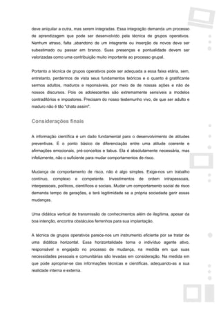 deve aniquilar a outra, mas serem integradas. Essa integração demanda um processo
de aprendizagem que pode ser desenvolvido pela técnica de grupos operativos.
Nenhum atraso, falta ,abandono de um integrante ou inserção de novos deve ser
subestimado ou passar em branco. Suas presenças e pontualidade devem ser
valorizadas como uma contribuição muito importante ao processo grupal.


Portanto a técnica de grupos operativos pode ser adequada a essa faixa etária, sem,
entretanto, perdermos de vista seus fundamentos teóricos e o quanto é gratificante
sermos adultos, maduros e reponsáveis, por meio de de nossas ações e não de
nossos discursos. Pois os adolescentes são extremamente sensíveis a modelos
contraditórios e impostores. Precisam do nosso testemunho vivo, de que ser adulto e
maduro não é tão "chato assim".


Considerações finais

A informação científica é um dado fundamental para o desenvolvimento de atitudes
preventivas. É o ponto básico de diferenciação entre uma atitude coerente e
afirmações emocionais, pré-conceitos e tabus. Ela é absolutamente necessária, mas
infelizmente, não o suficiente para mudar comportamentos de risco.


Mudança de comportamento de risco, não é algo simples. Exige-nos um trabalho
contínuo,   complexo    e      competente.   Investimentos   de   ordem   intrapessoais,
interpessoais, políticos, científicos e sociais. Mudar um comportamento social de risco
demanda tempo de gerações, e terá legitimidade se a própria sociedade gerir essas
mudanças.


Uma didática vertical de transmissão de conhecimentos além de ilegítima, apesar da
boa intenção, encontra obstáculos ferrenhos para sua implantação.


A técnica de grupos operativos parece-nos um instrumento eficiente por se tratar de
uma didática horizontal. Essa horizontalidade torna o indivíduo agente ativo,
responsável e engajado no processo de mudança, na medida em que suas
necessidades pessoais e comunitárias são levadas em consideração. Na medida em
que pode apropriar-se das informações técnicas e científicas, adequando-as a sua
realidade interna e externa.
 