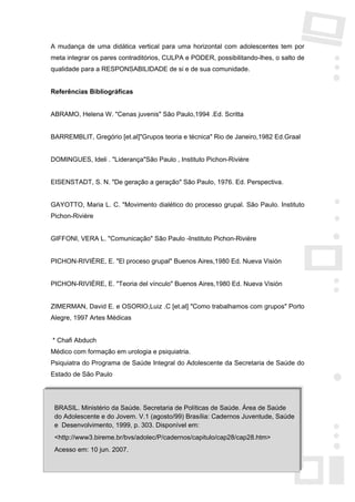 A mudança de uma didática vertical para uma horizontal com adolescentes tem por
meta integrar os pares contraditórios, CULPA e PODER, possibilitando-lhes, o salto de
qualidade para a RESPONSABILIDADE de si e de sua comunidade.


Referências Bibliográficas


ABRAMO, Helena W. "Cenas juvenis" São Paulo,1994 .Ed. Scritta


BARREMBLIT, Gregório [et.al]"Grupos teoria e técnica" Rio de Janeiro,1982 Ed.Graal


DOMINGUES, Ideli . "Liderança"São Paulo , Instituto Pichon-Rivière


EISENSTADT, S. N. "De geração a geração" São Paulo, 1976. Ed. Perspectiva.


GAYOTTO, Maria L. C. "Movimento dialético do processo grupal. São Paulo. Instituto
Pichon-Rivière


GIFFONI, VERA L. "Comunicação" São Paulo -Instituto Pichon-Rivière


PICHON-RIVIÈRE, E. "El proceso grupal" Buenos Aires,1980 Ed. Nueva Visión


PICHON-RIVIÉRE, E. "Teoria del vínculo" Buenos Aires,1980 Ed. Nueva Visión


ZIMERMAN, David E. e OSORIO,Luiz .C [et.al] "Como trabalhamos com grupos" Porto
Alegre, 1997 Artes Médicas


* Chafi Abduch
Médico com formação em urologia e psiquiatria.
Psiquiatra do Programa de Saúde Integral do Adolescente da Secretaria de Saúde do
Estado de São Paulo




 BRASIL. Ministério da Saúde. Secretaria de Políticas de Saúde. Área de Saúde
 do Adolescente e do Jovem. V.1 (agosto/99) Brasília: Cadernos Juventude, Saúde
 e Desenvolvimento, 1999, p. 303. Disponível em:
 <http://www3.bireme.br/bvs/adolec/P/cadernos/capitulo/cap28/cap28.htm>
 Acesso em: 10 jun. 2007.
 