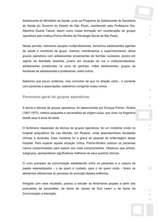 Adolescente do Ministério da Saúde, junto ao Programa do Adolescente da Secretaria
de Saúde do Governo do Estado de São Paulo, coordenado pela Professora Dra.
Albertina Duarte Takiuti, assim como nossa formação em coordenação de grupos
operativos pelo Instituo Pichon-Rivière de Psicologia Social de São Paulo.


Nesse período, treinamos equipes multiprofissionais, formamos adolescentes agentes
de saúde e monitores de grupo, criamos, coordenamos e supervisionamos vários
grupos operativos com adolescentes provenientes de famílias nucleares, jovens em
regime de liberdade assistida, jovens em situação de rua e institucionalizados,
adolescentes prostituídas na zona do garimpo, mães adolescentes, grupos de
familiares de adolescentes e professores, entre outros.


Sabemos que pouco andamos, mas convictos de que na direção certa... e somente
com parcerias e associações, estaremos corrigindo nosso rumos.


Panorama geral de grupos operativos

A teoria e técnica de grupos operativos, foi desenvolvida por Enrique Pichon- Rivière
(1907-1977), médico psiquiatra e psicanalista de origem suíça, que viveu na Argentina
desde seus 4 anos de idade.


O fenômeno disparador da técnica de grupos operativos, foi um incidente vivido no
hospital psiquiátrico De Las Mercês, em Rosario, onde desempenhava atividades
clínicas e docentes. Esse incidente foi a greve do pessoal de enfermagem desse
hospital. Para superar aquela situação crítica, Pichon-Rivière colocou os pacientes
menos comprometidos para assistir aos mais comprometidos. Observou que ambos,
subgrupos, apresentaram significativas melhoras de seus quadros clínicos.


O novo processo de comunicação estabelecido entre os pacientes e a ruptura de
papéis estereotipados - o de quem é cuidado, para o de quem cuida - foram os
elementos referenciais do processo de evolução desses enfermos.


Intrigado com esse resultado, passou a estudar os fenômenos grupais a partir dos
postulados da psicanálise, da teoria de campo de Kurt Lewin e da teoria de
Comunicação e Interação.
 