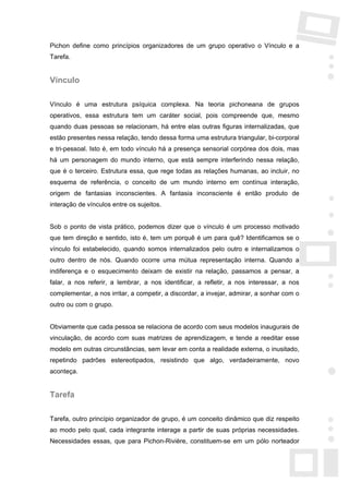 Pichon define como princípios organizadores de um grupo operativo o Vínculo e a
Tarefa.


Vínculo

Vínculo é uma estrutura psíquica complexa. Na teoria pichoneana de grupos
operativos, essa estrutura tem um caráter social, pois compreende que, mesmo
quando duas pessoas se relacionam, há entre elas outras figuras internalizadas, que
estão presentes nessa relação, tendo dessa forma uma estrutura triangular, bi-corporal
e tri-pessoal. Isto é, em todo vínculo há a presença sensorial corpórea dos dois, mas
há um personagem do mundo interno, que está sempre interferindo nessa relação,
que é o terceiro. Estrutura essa, que rege todas as relações humanas, ao incluir, no
esquema de referência, o conceito de um mundo interno em contínua interação,
origem de fantasias inconscientes. A fantasia inconsciente é então produto de
interação de vínculos entre os sujeitos.


Sob o ponto de vista prático, podemos dizer que o vínculo é um processo motivado
que tem direção e sentido, isto é, tem um porquê é um para quê? Identificamos se o
vínculo foi estabelecido, quando somos internalizados pelo outro e internalizamos o
outro dentro de nós. Quando ocorre uma mútua representação interna. Quando a
indiferença e o esquecimento deixam de existir na relação, passamos a pensar, a
falar, a nos referir, a lembrar, a nos identificar, a refletir, a nos interessar, a nos
complementar, a nos irritar, a competir, a discordar, a invejar, admirar, a sonhar com o
outro ou com o grupo.


Obviamente que cada pessoa se relaciona de acordo com seus modelos inaugurais de
vinculação, de acordo com suas matrizes de aprendizagem, e tende a reeditar esse
modelo em outras circunstâncias, sem levar em conta a realidade externa, o inusitado,
repetindo padrões estereotipados, resistindo que algo, verdadeiramente, novo
aconteça.


Tarefa

Tarefa, outro princípio organizador de grupo, é um conceito dinâmico que diz respeito
ao modo pelo qual, cada integrante interage a partir de suas próprias necessidades.
Necessidades essas, que para Pichon-Rivière, constituem-se em um pólo norteador
 