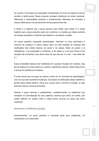 de conduta. O processo de compartilhar necessidades em torno de objetivos comuns
constitui a tarefa grupal. Nesse processo emergem obstáculos de várias naturezas.
Diferenças e necessidades pessoais e transferenciais, diferenças de conceitos e
marcos referenciais e do conhecimento formal propriamente dito.


A tarefa é a trajetória que o grupo percorre para atingir suas metas. E é nessa
trajetória que o grupo operativo pode ser econômico, na medida que dispõe somente
da energia necessária e suficiente para elaborar e concretizar o projeto.


Um grupo operativo pressupõe aprendizagem. Aprender na ótica pichoneana é
sinônimo de mudança. E nessa mesma ótica, em toda situação de mudança são
mobilizados dois medos básicos: da perda e do ataque. Medo de perder o já
estabelecido, o já conquistado e conhecido. O de ataque é o de como ficarei numa
situação não conhecida, como darei conta "do que está por vir a ser... mas ainda não
é..."


Essas ansiedades básicas são mobilizadas em qualquer situação de mudança, seja
ela de objetos do mundo externo ou valores e referências internas. Estão dessa forma
a serviço da resistência a mudança.


É muito natural que um grupo se resista a entrar em um processo de aprendizagem,
uma vez que esta acarretará mudanças. O processo de elaboração dessa resistência,
gerado pelos medos básicos, indica que o grupo está a caminho do projeto. A esse
fenômeno dá-se o nome de pré-tarefa.


Quando o grupo aprende a problematizar, verdadeiramente, os obstáculos que
emergem na concretização de seus objetivos, dizemos que entrou em tarefa, pois
podem elaborar um projeto viável e, dessa forma, torna-se um grupo que opera
mudanças.


Estrutura e dinâmica grupal

Estruturalmente, um grupo operativo é composto pelos seus integrantes, um
coordenador e um observador.
 
