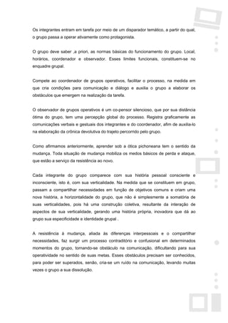 Os integrantes entram em tarefa por meio de um disparador temático, a partir do qual,
o grupo passa a operar ativamente como protagonista.


O grupo deve saber ,a priori, as normas básicas do funcionamento do grupo. Local,
horários, coordenador e observador. Esses limites funcionais, constituem-se no
enquadre grupal.


Compete ao coordenador de grupos operativos, facilitar o processo, na medida em
que cria condições para comunicação e diálogo e auxilia o grupo a elaborar os
obstáculos que emergem na realização da tarefa.


O observador de grupos operativos é um co-pensor silencioso, que por sua distância
ótima do grupo, tem uma percepção global do processo. Registra graficamente as
comunicações verbais e gestuais dos integrantes e do coordenador, afim de auxilia-lo
na elaboração da crônica devolutiva do trajeto percorrido pelo grupo.


Como afirmamos anteriormente, aprender sob a ótica pichoneana tem o sentido da
mudança. Toda situação de mudança mobiliza os medos básicos de perda e ataque,
que estão a serviço da resistência ao novo.


Cada integrante do grupo comparece com sua história pessoal consciente e
inconsciente, isto é, com sua verticalidade. Na medida que se constituem em grupo,
passam a compartilhar necessidades em função de objetivos comuns e criam uma
nova história, a horizontalidade do grupo, que não é simplesmente a somatória de
suas verticalidades, pois há uma construção coletiva, resultante da interação de
aspectos de sua verticalidade, gerando uma história própria, inovadora que dá ao
grupo sua especificidade e identidade grupal .


A resistência à mudança, aliada às diferenças interpessoais e o compartilhar
necessidades, faz surgir um processo contraditório e confusional em determinados
momentos do grupo, tornando-se obstáculo na comunicação, dificultando para sua
operatividade no sentido de suas metas. Esses obstáculos precisam ser conhecidos,
para poder ser superados, senão, cria-se um ruído na comunicação, levando muitas
vezes o grupo a sua dissolução.
 