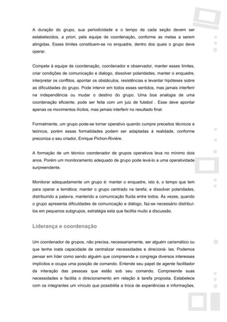 A duração do grupo, sua periodicidade e o tempo de cada seção devem ser
estabelecidos, a priori, pela equipe de coordenação, conforme as metas a serem
atingidas. Esses limites constituem-se no enquadre, dentro dos quais o grupo deve
operar.


Compete à equipe de coordenação, coordenador e observador, manter esses limites,
criar condições de comunicação e dialogo, dissolver polaridades, manter o enquadre,
interpretar os conflitos, apontar os obstáculos, resistências e levantar hipóteses sobre
as dificuldades do grupo. Pode intervir em todos esses sentidos, mas jamais interferir
na independência ou mudar o destino do grupo. Uma boa analogia de uma
coordenação eficiente, pode ser feita com um juiz de futebol . Esse deve apontar
apenas os movimentos ilícitos, mas jamais interferir no resultado final.


Formalmente, um grupo pode-se tornar operativo quando cumpre preceitos técnicos e
teóricos, porém essas formalidades podem ser adaptadas à realidade, conforme
preconiza o seu criador, Enrique Pichon-Riviére.


A formação de um técnico coordenador de grupos operativos leva no mínimo dois
anos. Porém um monitoramento adequado de grupo pode levá-lo a uma operatividade
surpreendente.


Monitorar adequadamente um grupo é: manter o enquadre, isto é, o tempo que tem
para operar a temática; manter o grupo centrado na tarefa; e dissolver polaridades,
distribuindo a palavra, mantendo a comunicação fluida entre todos. Às vezes, quando
o grupo apresenta dificuldades de comunicação e diálogo, faz-se necessário distribuí-
los em pequenos subgrupos, estratégia esta que facilita muito a discussão.


Liderança e coordenação

Um coordenador de grupos, não precisa, necessariamente, ser alguém carismático ou
que tenha inata capacidade de centralizar necessidades e direcioná- las. Podemos
pensar em líder como sendo alguém que compreende e congrega diversos interesses
implícitos e ocupa uma posição de comando. Entende seu papel de agente facilitador
da interação das pessoas que estão sob seu comando. Compreende suas
necessidades e facilita o direcionamento em relação à tarefa proposta. Estabelece
com os integrantes um vínculo que possibilita a troca de experiências e informações,
 