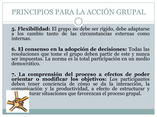 PRINCIPIOS PARA LA ACCIÓN GRUPAL

5. Flexibilidad: El grupo no debe ser rígido, debe adaptarse
a los cambio tanto de las circunstancias externas como
internas.

6. El consenso en la adopción de decisiones: Todas las
resoluciones que tome el grupo deben partir de este y nunca
ser impuestas. La norma es la total participación en un medio
democrático.

7. La comprensión del proceso a efectos de poder
orientar o modificar los objetivos: Los participantes
deben tener conciencia de cómo se da la interacción, la
comunicación y la productividad, a efecto de estructurar y
reestructurar situaciones que favorezcan el proceso grupal.
 