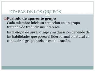 ETAPAS DE LOS GRUPOS
 Periodo de aparente grupo
 Cada miembro inicia su actuación en un grupo
 tratando de traducir sus intereses.
 Es la etapa de aprendizaje y su duración depende de
 las habilidades que posea el líder formal o natural en
 conducir al grupo hacia la estabilización.
 