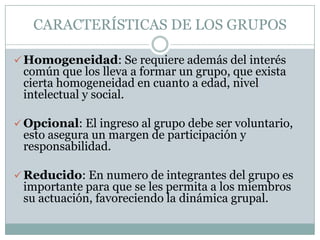 CARACTERÍSTICAS DE LOS GRUPOS

 Homogeneidad: Se requiere además del interés
 común que los lleva a formar un grupo, que exista
 cierta homogeneidad en cuanto a edad, nivel
 intelectual y social.

 Opcional: El ingreso al grupo debe ser voluntario,
 esto asegura un margen de participación y
 responsabilidad.

 Reducido: En numero de integrantes del grupo es
 importante para que se les permita a los miembros
 su actuación, favoreciendo la dinámica grupal.
 