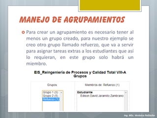 MANEJO DE AGRUPAMIENTOS
 Para crear un agrupamiento es necesario tener al
  menos un grupo creado, para nuestro ejemplo se
  creo otro grupo llamado refuerzo, que va a servir
  para asignar tareas extras a los estudiantes que así
  lo requieran, en este grupo solo habrá un
  miembro.




                                                 Ing. MSc. Verónica Pailiacho
 