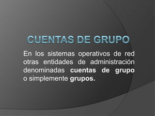En los sistemas operativos de red
otras entidades de administración
denominadas cuentas de grupo
o simplemente grupos.
 
