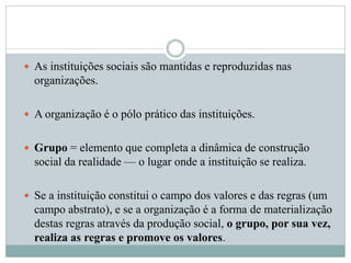  As instituições sociais são mantidas e reproduzidas nas
organizações.
 A organização é o pólo prático das instituições.
 Grupo = elemento que completa a dinâmica de construção
social da realidade — o lugar onde a instituição se realiza.
 Se a instituição constitui o campo dos valores e das regras (um
campo abstrato), e se a organização é a forma de materialização
destas regras através da produção social, o grupo, por sua vez,
realiza as regras e promove os valores.
 