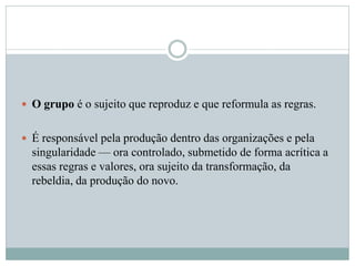  O grupo é o sujeito que reproduz e que reformula as regras.
 É responsável pela produção dentro das organizações e pela
singularidade — ora controlado, submetido de forma acrítica a
essas regras e valores, ora sujeito da transformação, da
rebeldia, da produção do novo.
 