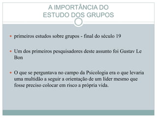 A IMPORTÂNCIA DO
ESTUDO DOS GRUPOS
 primeiros estudos sobre grupos - final do século 19
 Um dos primeiros pesquisadores deste assunto foi Gustav Le
Bon
 O que se perguntava no campo da Psicologia era o que levaria
uma multidão a seguir a orientação de um líder mesmo que
fosse preciso colocar em risco a própria vida.
 