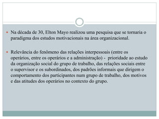  Na década de 30, Elton Mayo realizou uma pesquisa que se tornaria o
paradigma dos estudos motivacionais na área organizacional.
 Relevância do fenômeno das relações interpessoais (entre os
operários, entre os operários e a administração) - prioridade ao estudo
da organização social do grupo de trabalho, das relações sociais entre
o supervisor e os subordinados, dos padrões informais que dirigem o
comportamento dos participantes num grupo de trabalho, dos motivos
e das atitudes dos operários no contexto do grupo.
 