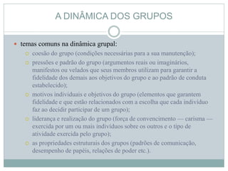 A DINÂMICA DOS GRUPOS
 temas comuns na dinâmica grupal:
 coesão do grupo (condições necessárias para a sua manutenção);
 pressões e padrão do grupo (argumentos reais ou imaginários,
manifestos ou velados que seus membros utilizam para garantir a
fidelidade dos demais aos objetivos do grupo e ao padrão de conduta
estabelecido);
 motivos individuais e objetivos do grupo (elementos que garantem
fidelidade e que estão relacionados com a escolha que cada indivíduo
faz ao decidir participar de um grupo);
 liderança e realização do grupo (força de convencimento — carisma —
exercida por um ou mais indivíduos sobre os outros e o tipo de
atividade exercida pelo grupo);
 as propriedades estruturais dos grupos (padrões de comunicação,
desempenho de papéis, relações de poder etc.).
 