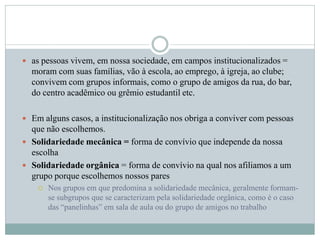  as pessoas vivem, em nossa sociedade, em campos institucionalizados =
moram com suas famílias, vão à escola, ao emprego, à igreja, ao clube;
convivem com grupos informais, como o grupo de amigos da rua, do bar,
do centro acadêmico ou grêmio estudantil etc.
 Em alguns casos, a institucionalização nos obriga a conviver com pessoas
que não escolhemos.
 Solidariedade mecânica = forma de convívio que independe da nossa
escolha
 Solidariedade orgânica = forma de convívio na qual nos afiliamos a um
grupo porque escolhemos nossos pares
 Nos grupos em que predomina a solidariedade mecânica, geralmente formam-
se subgrupos que se caracterizam pela solidariedade orgânica, como é o caso
das “panelinhas” em sala de aula ou do grupo de amigos no trabalho
 