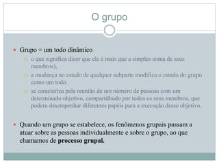 O grupo
 Grupo = um todo dinâmico
 o que significa dizer que ele é mais que a simples soma de seus
membros),
 a mudança no estado de qualquer subparte modifica o estado do grupo
como um todo.
 se caracteriza pela reunião de um número de pessoas com um
determinado objetivo, compartilhado por todos os seus membros, que
podem desempenhar diferentes papéis para a execução desse objetivo.
 Quando um grupo se estabelece, os fenômenos grupais passam a
atuar sobre as pessoas individualmente e sobre o grupo, ao que
chamamos de processo grupal.
 