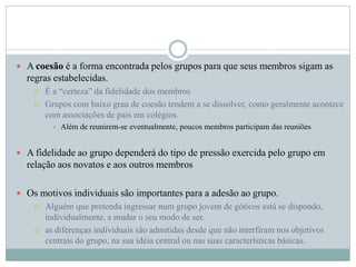  A coesão é a forma encontrada pelos grupos para que seus membros sigam as
regras estabelecidas.
 É a “certeza” da fidelidade dos membros
 Grupos com baixo grau de coesão tendem a se dissolver, como geralmente acontece
com associações de pais em colégios.
 Além de reunirem-se eventualmente, poucos membros participam das reuniões
 A fidelidade ao grupo dependerá do tipo de pressão exercida pelo grupo em
relação aos novatos e aos outros membros
 Os motivos individuais são importantes para a adesão ao grupo.
 Alguém que pretenda ingressar num grupo jovem de góticos está se dispondo,
individualmente, a mudar o seu modo de ser.
 as diferenças individuais são admitidas desde que não interfiram nos objetivos
centrais do grupo, na sua idéia central ou nas suas características básicas.
 