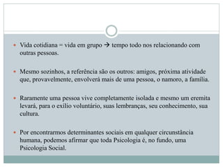  Vida cotidiana = vida em grupo  tempo todo nos relacionando com
outras pessoas.
 Mesmo sozinhos, a referência são os outros: amigos, próxima atividade
que, provavelmente, envolverá mais de uma pessoa, o namoro, a família.
 Raramente uma pessoa vive completamente isolada e mesmo um eremita
levará, para o exílio voluntário, suas lembranças, seu conhecimento, sua
cultura.
 Por encontrarmos determinantes sociais em qualquer circunstância
humana, podemos afirmar que toda Psicologia é, no fundo, uma
Psicologia Social.
 