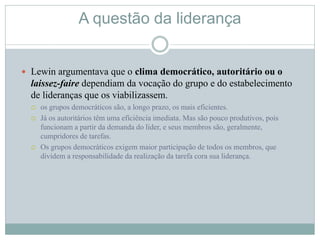 A questão da liderança
 Lewin argumentava que o clima democrático, autoritário ou o
laissez-faire dependiam da vocação do grupo e do estabelecimento
de lideranças que os viabilizassem.
 os grupos democráticos são, a longo prazo, os mais eficientes.
 Já os autoritários têm uma eficiência imediata. Mas são pouco produtivos, pois
funcionam a partir da demanda do líder, e seus membros são, geralmente,
cumpridores de tarefas.
 Os grupos democráticos exigem maior participação de todos os membros, que
dividem a responsabilidade da realização da tarefa cora sua liderança.
 