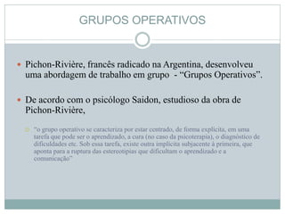 GRUPOS OPERATIVOS
 Pichon-Rivière, francês radicado na Argentina, desenvolveu
uma abordagem de trabalho em grupo - “Grupos Operativos”.
 De acordo com o psicólogo Saidon, estudioso da obra de
Pichon-Rivière,
 “o grupo operativo se caracteriza por estar centrado, de forma explícita, em uma
tarefa que pode ser o aprendizado, a cura (no caso da psicoterapia), o diagnóstico de
dificuldades etc. Sob essa tarefa, existe outra implícita subjacente à primeira, que
aponta para a ruptura das estereotipias que dificultam o aprendizado e a
comunicação”
 