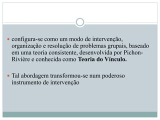  configura-se como um modo de intervenção,
organização e resolução de problemas grupais, baseado
em uma teoria consistente, desenvolvida por Pichon-
Rivière e conhecida como Teoria do Vínculo.
 Tal abordagem transformou-se num poderoso
instrumento de intervenção
 