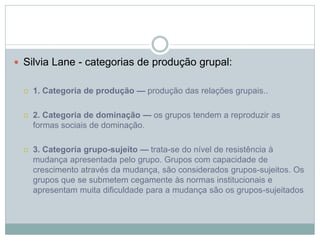  Silvia Lane - categorias de produção grupal:
 1. Categoria de produção — produção das relações grupais..
 2. Categoria de dominação — os grupos tendem a reproduzir as
formas sociais de dominação.
 3. Categoria grupo-sujeito — trata-se do nível de resistência à
mudança apresentada pelo grupo. Grupos com capacidade de
crescimento através da mudança, são considerados grupos-sujeitos. Os
grupos que se submetem cegamente às normas institucionais e
apresentam muita dificuldade para a mudança são os grupos-sujeitados
 