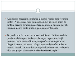  As pessoas precisam combinar algumas regras para viverem
juntas  se estiver num ponto de ônibus às cinco horas da
tarde, é preciso ter alguma certeza de que ele passará por ali
mais ou menos neste horário, para não perder aula
 Dependemos do outro em nosso cotidiano. Um funcionário
precisou abrir o portão da escola, cujas dependências já
estavam devidamente limpas; um professor os espera; ao
chegar à escola, encontra colegas que também têm aulas no
mesmo horário. A esse tipo de regularidade normatizada pela
vida em grupo, chamamos de institucionalização.
 