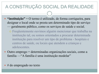 A CONSTRUÇÃO SOCIAL DA REALIDADE
 “instituição” = O termo é utilizado, de forma corriqueira, para
designar o local onde se presta um determinado tipo de serviço
— geralmente público, como os serviços de saúde e social.
 Freqüentemente ouvimos alguém mencionar que trabalha na
instituição tal, ou somos orientados a procurar determinada
instituição para resolver um tipo de problema - hospitais e
centros de saúde, ou locais que atendem a crianças e
adolescentes.
 Outro emprego = determinadas organizações sociais, como a
família —“A família é uma instituição modelar”
 # do empregado no texto
 
