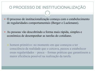 O PROCESSO DE INSTITUCIONALIZAÇÃO
 O processo de institucionalização começa com o estabelecimento
de regularidades comportamentais (Berger e Luckmann).
 As pessoas vão descobrindo a forma mais rápida, simples e
econômica de desempenhar as tarefas do cotidiano.
 homem primitivo: no momento em que começou a ter
consciência da realidade que o cercava, passou a estabelecer
essas regularidades – pesca – formas práticas que garantissem a
maior eficiência possível na realização da tarefa.
 