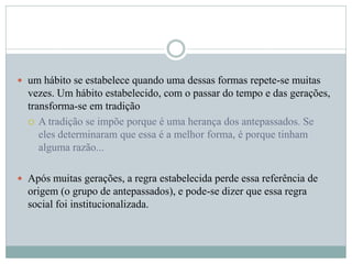  um hábito se estabelece quando uma dessas formas repete-se muitas
vezes. Um hábito estabelecido, com o passar do tempo e das gerações,
transforma-se em tradição
 A tradição se impõe porque é uma herança dos antepassados. Se
eles determinaram que essa é a melhor forma, é porque tinham
alguma razão...
 Após muitas gerações, a regra estabelecida perde essa referência de
origem (o grupo de antepassados), e pode-se dizer que essa regra
social foi institucionalizada.
 