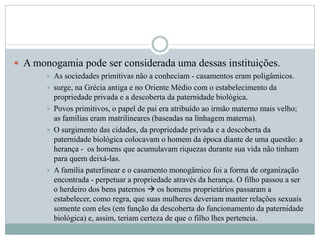  A monogamia pode ser considerada uma dessas instituições.
 As sociedades primitivas não a conheciam - casamentos eram poligâmicos.
 surge, na Grécia antiga e no Oriente Médio com o estabelecimento da
propriedade privada e a descoberta da paternidade biológica.
 Povos primitivos, o papel de pai era atribuído ao irmão materno mais velho;
as famílias eram matrilineares (baseadas na linhagem materna).
 O surgimento das cidades, da propriedade privada e a descoberta da
paternidade biológica colocavam o homem da época diante de uma questão: a
herança - os homens que acumulavam riquezas durante sua vida não tinham
para quem deixá-las.
 A família paterlinear e o casamento monogâmico foi a forma de organização
encontrada - perpetuar a propriedade através da herança. O filho passou a ser
o herdeiro dos bens paternos  os homens proprietários passaram a
estabelecer, como regra, que suas mulheres deveriam manter relações sexuais
somente com eles (em função da descoberta do funcionamento da paternidade
biológica) e, assim, teriam certeza de que o filho lhes pertencia.
 